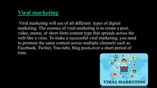 Viral marketing
Viral marketing will use of all different types of digital
marketing. The essence of viral marketing is to create a post,
video, meme, or short-form content type that spreads across the
web like a virus. To make a successful viral marketing, you need
to promote the same content across multiple channels such as
Facebook, Twitter, You-tube, blog posts,over a short period of
time.
 