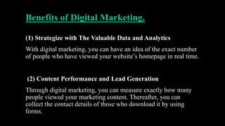 Benefits of Digital Marketing.
(1) Strategize with The Valuable Data and Analytics
With digital marketing, you can have an idea of the exact number
of people who have viewed your website’s homepage in real time.
(2) Content Performance and Lead Generation
Through digital marketing, you can measure exactly how many
people viewed your marketing content. Thereafter, you can
collect the contact details of those who download it by using
forms.
 