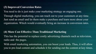 (3) Improved Conversion Rates
You need to do is just make your marketing strategy an engaging one.
Through digital marketing, you can reach out to your customers at any time.
Just send an email and let them make a purchase and learn more about your
organization. Which would eventually bring an increase in conversion rates.
(4) More Cost Effective Than Traditional Marketing
This has the potential to replace costly advertising channels such as television,
radio and the pages.
With email marketing automation, you can boost your leads. Thus, it will allow
you to pre-load content and schedule it for sending out the content at key times.
 