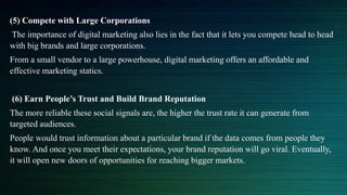 (5) Compete with Large Corporations
The importance of digital marketing also lies in the fact that it lets you compete head to head
with big brands and large corporations.
From a small vendor to a large powerhouse, digital marketing offers an affordable and
effective marketing statics.
(6) Earn People’s Trust and Build Brand Reputation
The more reliable these social signals are, the higher the trust rate it can generate from
targeted audiences.
People would trust information about a particular brand if the data comes from people they
know. And once you meet their expectations, your brand reputation will go viral. Eventually,
it will open new doors of opportunities for reaching bigger markets.
 
