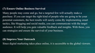 (7) Ensure Online Business Survival
Many people may come and go, but a targeted few will actually make a
purchase. If you can target the right kind of people who are going to be your
potential customers, the best results will surely come.By implementing smart
tactics, like blogging and social media, you can communicate with the target
audience. It will help you gain valuable feedback and insights. With these, you
can strategize and ensure the survival of your business.
(8) Improve Your Outreach
Since digital marketing takes place online, it is accessible to the global viewers.
 