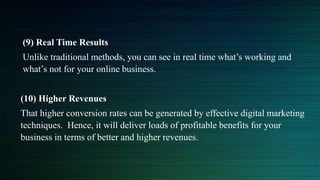 (9) Real Time Results
Unlike traditional methods, you can see in real time what’s working and
what’s not for your online business.
(10) Higher Revenues
That higher conversion rates can be generated by effective digital marketing
techniques. Hence, it will deliver loads of profitable benefits for your
business in terms of better and higher revenues.
 