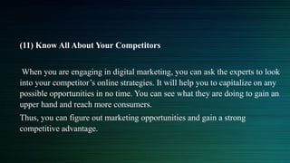 (11) Know All About Your Competitors
When you are engaging in digital marketing, you can ask the experts to look
into your competitor’s online strategies. It will help you to capitalize on any
possible opportunities in no time. You can see what they are doing to gain an
upper hand and reach more consumers.
Thus, you can figure out marketing opportunities and gain a strong
competitive advantage.
 
