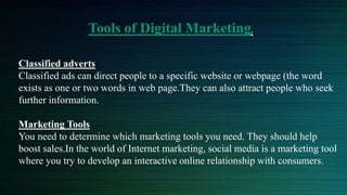 Tools of Digital Marketing.
Classified adverts
Classified ads can direct people to a specific website or webpage (the word
exists as one or two words in web page.They can also attract people who seek
further information.
Marketing Tools
You need to determine which marketing tools you need. They should help
boost sales.In the world of Internet marketing, social media is a marketing tool
where you try to develop an interactive online relationship with consumers.
 