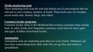 Media monitoring tools
These marketing tools scan the web and inform you of conversations that are
relevant to your company, product, or brand. These tools scan, for example,
social media sites, forums, blogs, and videos.
Customer loyalty programs
Customer loyalty refers to the likelihood that existing customers keep coming
back. In other words, how frequently customers come back for more again
and again. It differs from brand loyalty.
Automation
Automation tools are marketing tools that save a lot of time. Marketers can
save time wasted doing those daily tasks like saving files and emails to
spreadsheets.
 