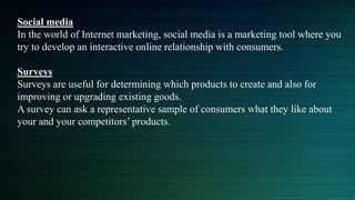 Social media
In the world of Internet marketing, social media is a marketing tool where you
try to develop an interactive online relationship with consumers.
Surveys
Surveys are useful for determining which products to create and also for
improving or upgrading existing goods.
A survey can ask a representative sample of consumers what they like about
your and your competitors’ products.
 
