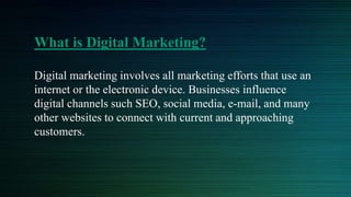 What is Digital Marketing?
Digital marketing involves all marketing efforts that use an
internet or the electronic device. Businesses influence
digital channels such SEO, social media, e-mail, and many
other websites to connect with current and approaching
customers.
 