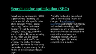Search engine optimization (SEO)
Search engine optimization (SEO)
is probably the first thing that
comes to mind when public think
about different types of digital
marketing. Online businesses
basically live at the mercy of
Google, Yahoo,Bing , and other
search engines. If you are working
on SEO then you can attract
significant organic traffic to a
website. The goal of SEO is to
optimize the content in such a way
that makes it appear among the first
results on a search engine results
page.
Probably the hardest thing about
SEO is to constantly follow the
changes of search engine
algorithms and update your strategy
and methods accordingly. SEO is
necessary for any website, as these
days every business enhances their
content for search engines.
Therefore without SEO, it’s
basically impossible to stay
competitive in a market.
 