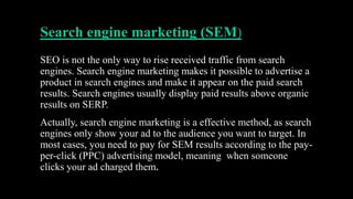 Search engine marketing (SEM)
SEO is not the only way to rise received traffic from search
engines. Search engine marketing makes it possible to advertise a
product in search engines and make it appear on the paid search
results. Search engines usually display paid results above organic
results on SERP.
Actually, search engine marketing is a effective method, as search
engines only show your ad to the audience you want to target. In
most cases, you need to pay for SEM results according to the pay-
per-click (PPC) advertising model, meaning when someone
clicks your ad charged them.
 