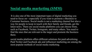 Social media marketing (SMM)
It is also one of the most important types of digital marketing you
need to focus on—especially if you want to promote a Business to
Customer business. Social media is not a marketing channel but also a
way for people to keep in touch with their family and friends, get the
latest news. There are social media platforms you can choose from,
such as Facebook, Twitter, Instagram, and many others. You need to
find the ones that are relevant to the target and promote the business
there.
social media platform offers different solutions for paid advertising.
Paid Twitter and Facebook ads and influencer marketing are among the
most popular methods of social media marketing.
 