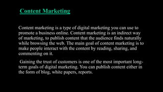 Content Marketing
Content marketing is a type of digital marketing you can use to
promote a business online. Content marketing is an indirect way
of marketing, to publish content that the audience finds naturally
while browsing the web. The main goal of content marketing is to
make people interact with the content by reading, sharing, and
commenting on it.
Gaining the trust of customers is one of the most important long-
term goals of digital marketing. You can publish content either in
the form of blog, white papers, reports.
 