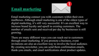 Email marketing
Email marketing connect you with customers within their own
mailboxes. Although email marketing is one of the oldest types of
digital marketing, it’s still very successful. It’s an excellent way to
increase brand loyalty and upsell to existing customers. The
number of emails sent and received per day by businesses is still
growing.
There are many different ways you can reach out to customers
through email marketing. If you promote a business, event
invitations are also an excellent way to involve the local audience.
By creating newsletter, you can send them confirmation emails,
thank-you emails, and email notifications about product updates.
 