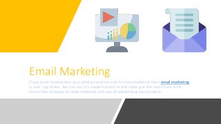 Email Marketing
If you want to advertise your product and services to mass Audience then email marketing
is your cup of tea. You can say it is modern world tv and radio just the reach here is far
more then compare to older methods and cost of advertising your product.
 