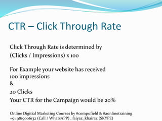 Online Digitial Marketing Courses by #compufield & #aonlinetraining
+91 9819006132 (Call / WhatsAPP) , faiyaz_khairaz (SKYPE)
CTR – Click Through Rate
Click Through Rate is determined by
(Clicks / Impressions) x 100
For Example your website has received
100 impressions
&
20 Clicks
Your CTR for the Campaign would be 20%
 