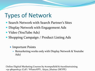 Online Digitial Marketing Courses by #compufield & #aonlinetraining
+91 9819006132 (Call / WhatsAPP) , faiyaz_khairaz (SKYPE)
Types of Network
 Search Network with Search Partner’s Sites
 Display Network with Engagement Ads
 Video (YouTube Ads)
 Shopping Campaign / Product Listing Ads
 Important Points
 Remarketing works only with Display Network & Youtube
Ads)
 