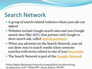 Online Digitial Marketing Courses by #compufield & #aonlinetraining
+91 9819006132 (Call / WhatsAPP) , faiyaz_khairaz (SKYPE)
Search Network
 A group of search-related websites where your ads can
appear.
 Websites include Google search sites and non-Google
search sites (like AOL) that partner with Google to
show search ads, called search partners.
 When you advertise on the Search Network, your ad
can show next to search results when someone
searches with terms related to one of your keywords.
 The Search Network is part of the Google Network
 