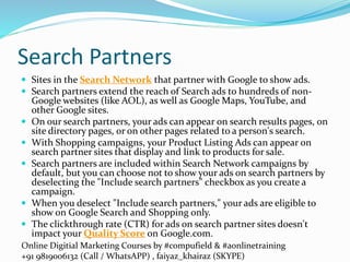 Online Digitial Marketing Courses by #compufield & #aonlinetraining
+91 9819006132 (Call / WhatsAPP) , faiyaz_khairaz (SKYPE)
Search Partners
 Sites in the Search Network that partner with Google to show ads.
 Search partners extend the reach of Search ads to hundreds of non-
Google websites (like AOL), as well as Google Maps, YouTube, and
other Google sites.
 On our search partners, your ads can appear on search results pages, on
site directory pages, or on other pages related to a person's search.
 With Shopping campaigns, your Product Listing Ads can appear on
search partner sites that display and link to products for sale.
 Search partners are included within Search Network campaigns by
default, but you can choose not to show your ads on search partners by
deselecting the "Include search partners" checkbox as you create a
campaign.
 When you deselect "Include search partners," your ads are eligible to
show on Google Search and Shopping only.
 The clickthrough rate (CTR) for ads on search partner sites doesn't
impact your Quality Score on Google.com.
 