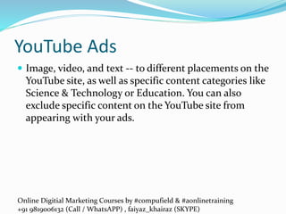 Online Digitial Marketing Courses by #compufield & #aonlinetraining
+91 9819006132 (Call / WhatsAPP) , faiyaz_khairaz (SKYPE)
YouTube Ads
 Image, video, and text -- to different placements on the
YouTube site, as well as specific content categories like
Science & Technology or Education. You can also
exclude specific content on the YouTube site from
appearing with your ads.
 