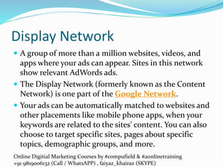 Online Digitial Marketing Courses by #compufield & #aonlinetraining
+91 9819006132 (Call / WhatsAPP) , faiyaz_khairaz (SKYPE)
Display Network
 A group of more than a million websites, videos, and
apps where your ads can appear. Sites in this network
show relevant AdWords ads.
 The Display Network (formerly known as the Content
Network) is one part of the Google Network.
 Your ads can be automatically matched to websites and
other placements like mobile phone apps, when your
keywords are related to the sites' content. You can also
choose to target specific sites, pages about specific
topics, demographic groups, and more.
 