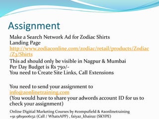 Online Digitial Marketing Courses by #compufield & #aonlinetraining
+91 9819006132 (Call / WhatsAPP) , faiyaz_khairaz (SKYPE)
Assignment
Make a Search Network Ad for Zodiac Shirts
Landing Page
http://www.zodiaconline.com/zodiac/retail/products/Zodiac
/Z3/Shirts
This ad should only be visible in Nagpur & Mumbai
Per Day Budget is Rs 750/-
You need to Create Site Links, Call Extensions
You need to send your assignment to
info@aonlinetraining.com
(You would have to share your adwords account ID for us to
check your assignment)
 