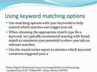 Online Digitial Marketing Courses by #compufield & #aonlinetraining
+91 9819006132 (Call / WhatsAPP) , faiyaz_khairaz (SKYPE)
Using keyword matching options
 Use matching options with your keywords to help
control which searches can trigger your ad.
 When choosing the appropriate match type for a
keyword, we typically recommend starting with broad
match to maximize your potential to show your ads on
relevant searches.
 Use the search terms report to monitor which keyword
variations triggered your a
 