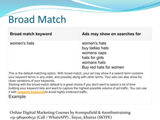 Online Digitial Marketing Courses by #compufield & #aonlinetraining
+91 9819006132 (Call / WhatsAPP) , faiyaz_khairaz (SKYPE)
Broad Match
Broad match keyword Ads may show on searches for
women's hats women's hats
buy ladies hats
womens caps
hats for girls
womans hats
Buy red hats for women
This is the default matching option. With broad match, your ad may show if a search term contains
your keyword terms in any order, and possibly along with other terms. Your ads can also show for
close variations of your keywords.
Sticking with the broad match default is a great choice if you don't want to spend a lot of time
building your keyword lists and want to capture the highest possible volume of ad traffic. You can use
it with negative keywordsto avoid highly irrelevant traffic.
Example
 
