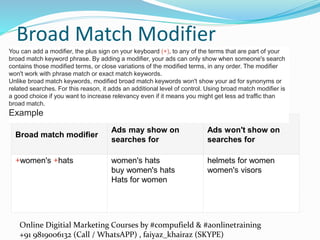 Online Digitial Marketing Courses by #compufield & #aonlinetraining
+91 9819006132 (Call / WhatsAPP) , faiyaz_khairaz (SKYPE)
Broad Match Modifier
Broad match modifier
Ads may show on
searches for
Ads won't show on
searches for
+women's +hats women's hats
buy women's hats
Hats for women
helmets for women
women's visors
You can add a modifier, the plus sign on your keyboard (+), to any of the terms that are part of your
broad match keyword phrase. By adding a modifier, your ads can only show when someone's search
contains those modified terms, or close variations of the modified terms, in any order. The modifier
won't work with phrase match or exact match keywords.
Unlike broad match keywords, modified broad match keywords won't show your ad for synonyms or
related searches. For this reason, it adds an additional level of control. Using broad match modifier is
a good choice if you want to increase relevancy even if it means you might get less ad traffic than
broad match.
Example
 