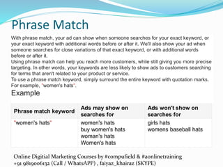 Online Digitial Marketing Courses by #compufield & #aonlinetraining
+91 9819006132 (Call / WhatsAPP) , faiyaz_khairaz (SKYPE)
Phrase Match
Phrase match keyword
Ads may show on
searches for
Ads won't show on
searches for
"women's hats" women's hats
buy women's hats
woman's hats
Women's hats
girls hats
womens baseball hats
With phrase match, your ad can show when someone searches for your exact keyword, or
your exact keyword with additional words before or after it. We'll also show your ad when
someone searches for close variations of that exact keyword, or with additional words
before or after it.
Using phrase match can help you reach more customers, while still giving you more precise
targeting. In other words, your keywords are less likely to show ads to customers searching
for terms that aren't related to your product or service.
To use a phrase match keyword, simply surround the entire keyword with quotation marks.
For example, "women's hats".
Example
 