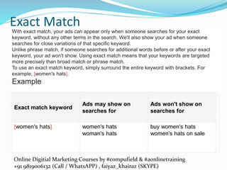 Online Digitial Marketing Courses by #compufield & #aonlinetraining
+91 9819006132 (Call / WhatsAPP) , faiyaz_khairaz (SKYPE)
Exact Match
Exact match keyword
Ads may show on
searches for
Ads won't show on
searches for
[women's hats] women's hats
woman's hats
buy women's hats
women's hats on sale
With exact match, your ads can appear only when someone searches for your exact
keyword, without any other terms in the search. We'll also show your ad when someone
searches for close variations of that specific keyword.
Unlike phrase match, if someone searches for additional words before or after your exact
keyword, your ad won't show. Using exact match means that your keywords are targeted
more precisely than broad match or phrase match.
To use an exact match keyword, simply surround the entire keyword with brackets. For
example, [women's hats].
Example
 