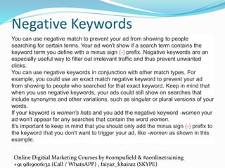 Online Digitial Marketing Courses by #compufield & #aonlinetraining
+91 9819006132 (Call / WhatsAPP) , faiyaz_khairaz (SKYPE)
Negative Keywords
You can use negative match to prevent your ad from showing to people
searching for certain terms. Your ad won't show if a search term contains the
keyword term you define with a minus sign (-) prefix. Negative keywords are an
especially useful way to filter out irrelevant traffic and thus prevent unwanted
clicks.
You can use negative keywords in conjunction with other match types. For
example, you could use an exact match negative keyword to prevent your ad
from showing to people who searched for that exact keyword. Keep in mind that
when you use negative keywords, your ads could still show on searches that
include synonyms and other variations, such as singular or plural versions of your
words.
If your keyword is women's hats and you add the negative keyword -women your
ad won't appear for any searches that contain the word women.
It's important to keep in mind that you should only add the minus sign (-) prefix to
the keyword that you don't want to trigger your ad, like -women as shown in this
example.
 