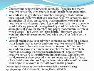 Online Digitial Marketing Courses by #compufield & #aonlinetraining
+91 9819006132 (Call / WhatsAPP) , faiyaz_khairaz (SKYPE)
 Choose your negative keywords carefully. If you use too many
negative keywords, then your ads might reach fewer customers.
 Your ads still might show on searches and pages that contain
variations of the terms that you select as negative keywords. Your
ads might still show on searches that contain only one of your
negative keyword terms if your keyword terms are more than one
word. Let's say you add the negative keyword "wine bottle." Your
ad might still show for searches and pages that contain "stemless
wine glasses," "red wine," or "glass bottle." However, your ad
wouldn't show for searches on "red wine bottle" or "wine bottle
opener."
 We still might show your ad when someone searches for a phrase
that's longer than 10 words and your negative keyword follows
that 10th word. Let's say your negative keyword is "discount."
Your ad can show when someone searches for "nice clean hotel
rooms in Los Angeles close to beach discount" because your
negative keyword is the 11th word in the phrase. On the other
hand, we won't show your ad when someone searches for "nice
clean hotel rooms in Los Angeles beach views discount" because
your negative keyword is the 10th word in the phrase.
 