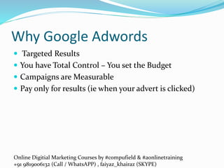Online Digitial Marketing Courses by #compufield & #aonlinetraining
+91 9819006132 (Call / WhatsAPP) , faiyaz_khairaz (SKYPE)
Why Google Adwords
 Targeted Results
 You have Total Control – You set the Budget
 Campaigns are Measurable
 Pay only for results (ie when your advert is clicked)
 