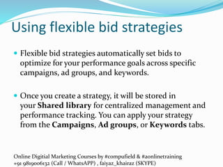 Online Digitial Marketing Courses by #compufield & #aonlinetraining
+91 9819006132 (Call / WhatsAPP) , faiyaz_khairaz (SKYPE)
Using flexible bid strategies
 Flexible bid strategies automatically set bids to
optimize for your performance goals across specific
campaigns, ad groups, and keywords.
 Once you create a strategy, it will be stored in
your Shared library for centralized management and
performance tracking. You can apply your strategy
from the Campaigns, Ad groups, or Keywords tabs.
 