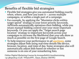 Online Digitial Marketing Courses by #compufield & #aonlinetraining
+91 9819006132 (Call / WhatsAPP) , faiyaz_khairaz (SKYPE)
Benefits of flexible bid strategies
 Flexible bid strategies give you automated bidding exactly
when, where, and how you want it -- across multiple
campaigns, or within a single part of a campaign.
 For example, by applying the "Maximize clicks within
target spend" strategy to your lower priority keywords,
AdWords automatically optimizes their bidding, while you
retain manual bidding control over your most important
keywords. Or you can apply the "Target search page
location" strategy to important keywords across your
campaigns to increase the likelihood that your ads show as
much as possible on the first page of Google Search.
 To help improve your performance in ad auctions, some
strategies adjust bids using real-time details like device,
browser, location, and time of day. Some strategies also will
automatically adjust bids based on whether or not
someone is on one of your remarketing lists.
 