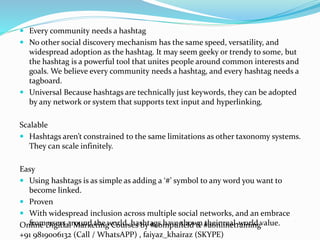 Online Digitial Marketing Courses by #compufield & #aonlinetraining
+91 9819006132 (Call / WhatsAPP) , faiyaz_khairaz (SKYPE)
 Every community needs a hashtag
 No other social discovery mechanism has the same speed, versatility, and
widespread adoption as the hashtag. It may seem geeky or trendy to some, but
the hashtag is a powerful tool that unites people around common interests and
goals. We believe every community needs a hashtag, and every hashtag needs a
tagboard.
 Universal Because hashtags are technically just keywords, they can be adopted
by any network or system that supports text input and hyperlinking.
Scalable
 Hashtags aren’t constrained to the same limitations as other taxonomy systems.
They can scale infinitely.
Easy
 Using hashtags is as simple as adding a ‘#’ symbol to any word you want to
become linked.
 Proven
 With widespread inclusion across multiple social networks, and an embrace
from users around the world, hashtags have shown their real-world value.
 