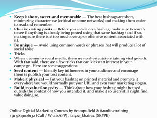 Online Digitial Marketing Courses by #compufield & #aonlinetraining
+91 9819006132 (Call / WhatsAPP) , faiyaz_khairaz (SKYPE)
 Keep it short, sweet, and memorable — The best hashtags are short,
minimizing character use (critical on some networks) and making them easier
to read and remember.
 Check existing posts — Before you decide on a hashtag, make sure to search
to see if anything is already being posted using that same hashtag (and if so,
making sure there isn’t too much overlap or offensive content associated with
it).
 Be unique — Avoid using common words or phrases that will produce a lot of
social noise.
 Tricks
 When it comes to social media, there are no shortcuts to attaining viral growth.
With that said, there are a few tricks that can kickstart interest in your
campaign. Here are some suggestions:
 Seed content — Identify key influencers in your audience and encourage
them to publish your best content.
 Make it physical — Put your hashtag on printed material and promote it
everywhere you would normally put your URL and even your marketing slogan.
 Build in value/longevity — Think about how your hashtag might be used
outside the context of how you intended it, and make it so users still might find
value doing so.
 