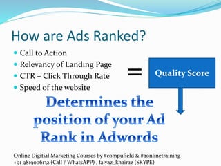 Online Digitial Marketing Courses by #compufield & #aonlinetraining
+91 9819006132 (Call / WhatsAPP) , faiyaz_khairaz (SKYPE)
How are Ads Ranked?
 Call to Action
 Relevancy of Landing Page
 CTR – Click Through Rate
 Speed of the website
Quality Score=
 