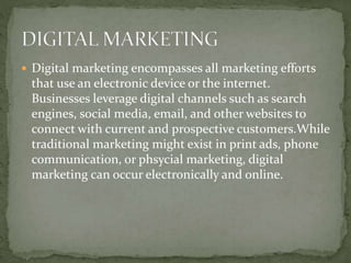  Digital marketing encompasses all marketing efforts
that use an electronic device or the internet.
Businesses leverage digital channels such as search
engines, social media, email, and other websites to
connect with current and prospective customers.While
traditional marketing might exist in print ads, phone
communication, or phsycial marketing, digital
marketing can occur electronically and online.
 