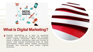What is Digital Marketing?
D i g i t a l m a r k e t i n g i s a w a y t o p r o m o t e
b r a n d s a n d p r o d u c t s o n l i n e a n d t h r o u g h
o t h e r d i g i t a l c h a n n e l s . M o s t b u s i n e s s e s
h a v e a s p e c i f i c a u d i e n c e t h e y a r e t r y i n g t o
r e a c h , a n d d i g i t a l m a r k e t i n g a i m s t o h e l p
b u s i n e s s e s r e a c h t h e s e t a r g e t c o n s u m e r s
t h r o u g h t h e i n t e r n e t a n d o t h e r d i g i t a l
a v e n u e s .
 