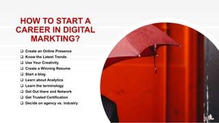 HOW TO START A
CAREER IN DIGITAL
MARKTING?
 Create an Online Presence
 Know the Latest Trends
 Use Your Creativity.
 Create a Winning Resume
 Start a blog
 Learn about Analytics
 Learn the terminology
 Get Out there and Network
 Get Trusted Certification
 Decide on agency vs. industry
 