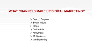 WHAT CHANNELS MAKE UP DIGITAL MARKETING?
 Search Engines
 Social Media
 Blogs
 Online Ads
 AffilEmails
 Mobile Apps.
 iate Marketing
 