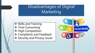 Disadvantages of Digital
Marketing
 Skills and Training
 Time Consuming
 High Competition
 Complaints and Feedback
 Security and Privacy issues
 