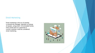 Email Marketing
Email marketing is the act of sending
a commercial message, typically to a group
of people, using email. In its broadest sense,
every email sent to a potential or
current customer could be considered
email marketing.
 
