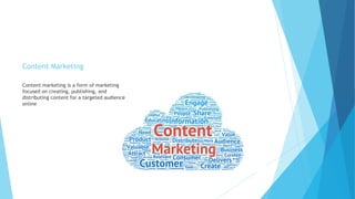 Content Marketing
Content marketing is a form of marketing
focused on creating, publishing, and
distributing content for a targeted audience
online
 