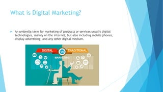 What is Digital Marketing?
 An umbrella term for marketing of products or services usually digital
technologies, mainly on the internet, but also including mobile phones,
display advertising, and any other digital medium.
 