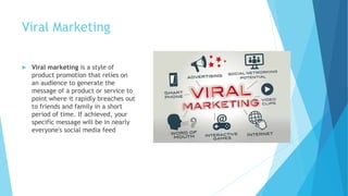 Viral Marketing
 Viral marketing is a style of
product promotion that relies on
an audience to generate the
message of a product or service to
point where it rapidly breaches out
to friends and family in a short
period of time. If achieved, your
specific message will be in nearly
everyone's social media feed
 