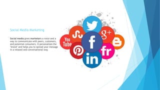 Social Media Marketing
Social media gives marketers a voice and a
way to communicate with peers, customers,
and potential consumers. It personalizes the
"brand" and helps you to spread your message
in a relaxed and conversational way.
 