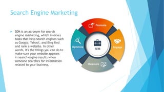 Search Engine Marketing
 SEM is an acronym for search
engine marketing, which involves
tasks that help search engines such
as Google, Yahoo!, and Bing find
and rank a website. In other
words, it's the things you can do to
make sure your website appears
in search engine results when
someone searches for information
related to your business.
 