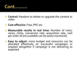  Control: freedom to delete or upgrade the content or
video
 Cost effective: Free, PPC etc
 Measurable results in real ...