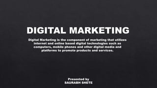 DIGITAL MARKETING
Digital Marketing is the component of marketing that utilizes
internet and online based digital technologies such as
computers, mobile phones and other digital media and
platforms to promote products and services.
Presented by
SAURABH SHETE
 